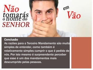 Conclusão
As razões para o Terceiro Mandamento são muito
simples de entender, como também é
relativamente simples cumprir o que é pedido de
nós. Por isto mesmo é surpreendente perceber
que esse é um dos mandamentos mais
descumprido pelas pessoas.
 