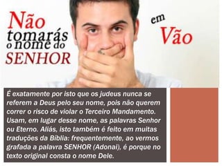 É exatamente por isto que os judeus nunca se
referem a Deus pelo seu nome, pois não querem
correr o risco de violar o Terceiro Mandamento.
Usam, em lugar desse nome, as palavras Senhor
ou Eterno. Aliás, isto também é feito em muitas
traduções da Bíblia: frequentemente, ao vermos
grafada a palavra SENHOR (Adonai), é porque no
texto original consta o nome Dele.
 