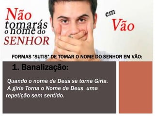 FORMAS “SUTIS” DE TOMAR O NOME DO SENHOR EM VÃO:
1. Banalização:
Quando o nome de Deus se torna Gíria.
A gíria Torna o Nome de Deus uma
repetição sem sentido.
 