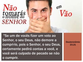 "Se um de vocês fizer um voto ao
Senhor, o seu Deus, não demore a
cumpri-lo, pois o Senhor, o seu Deus,
certamente pedirá contas a você, e
você será culpado de pecado se não
o cumprir.
Deuteronômio
23.21
 