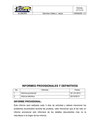 FECHA:
21/11/13
ELABORO:

Sánchez Valdez z. Jesús

VERSIÓN: 1.0

INFORMES PROVISIONALES Y DEFINITIVOS
No.

Informes

Fecha

1

Informe provisional

02 /12/ 2013

2

Informe definitivo

05/12/2013

INFORME PROVISIONAL:
Este informe será realizado cada 3 días de actividad y deberá mencionar los
problemas encontrados durante las pruebas, cabe mencionar que al ser solo un
informe provisional solo informará de los detalles descubiertos más no la
naturaleza ni el origen de los mismos.

 
