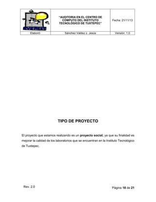 “AUDITORIA EN EL CENTRO DE
CÓMPUTO DEL INSTITUTO
TECNOLÓGICO DE TUXTEPEC”

Elaboró:

Fecha: 21/11/13

Sánchez Valdez z. Jesús

Versión: 1.0

TIPO DE PROYECTO

El proyecto que estamos realizando es un proyecto social; ya que su finalidad es
mejorar la calidad de los laboratorios que se encuentran en la Instituto Tecnológico
de Tuxtepec.

Rev. 2.0

Página 18 de 21

 
