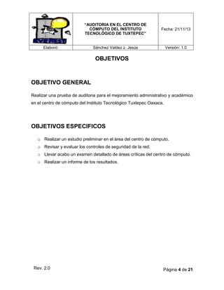 “AUDITORIA EN EL CENTRO DE
CÓMPUTO DEL INSTITUTO
TECNOLÓGICO DE TUXTEPEC”

Fecha: 21/11/13

Sánchez Valdez z. Jesús

Versión: 1.0

Elaboró:

OBJETIVOS

OBJETIVO GENERAL
Realizar una prueba de auditoria para el mejoramiento administrativo y académico
en el centro de cómputo del Instituto Tecnológico Tuxtepec Oaxaca.

OBJETIVOS ESPECIFICOS
o Realizar un estudio preliminar en el área del centro de cómputo.
o Revisar y evaluar los controles de seguridad de la red.
o Llevar acabo un examen detallado de áreas críticas del centro de cómputo.
o Realizar un informe de los resultados.

Rev. 2.0

Página 4 de 21

 