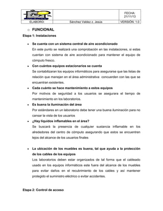 FECHA:
21/11/13
ELABORO:

Sánchez Valdez z. Jesús

VERSIÓN: 1.0

o FUNCIONAL
Etapa 1: Instalaciones
Se cuenta con un sistema central de aire acondicionado
En este punto se realizará una comprobación en las instalaciones, si estas
cuentan con sistema de aire acondicionado para mantener el equipo de
cómputo fresco.
Con cuántos equipos estacionarios se cuenta
Se contabilizaran los equipos informáticos para asegurarse que las listas de
relación que manejan en el área administrativa concuerden con las que se
encuentran existentes.
Cada cuánto se hace mantenimiento a estos equipos
Por motivos de seguridad a los usuarios se asegurara el tiempo de
mantenimiento en los laboratorios.
Es buena la iluminación del área
Por estándares en un laboratorio debe tener una buena iluminación para no
cansar la vista de los usuarios
¿Hay líquidos inflamables en el área?
Se buscará la presencia de cualquier sustancia inflamable en los
alrededores del centro de cómputo asegurando que estos se encuentren
lejos del alcance de los usuarios finales

La ubicación de los muebles es buena, tal que ayuda a la protección
de los cables de los equipos
Los laboratorios deben estar organizados de tal forma que el cableado
usado en los equipos informáticos este fuera del alcance de los muebles
para evitar daños en el recubrimiento de los cables y así mantener
protegido el suministro eléctrico o evitar accidentes.

Etapa 2: Control de acceso

 
