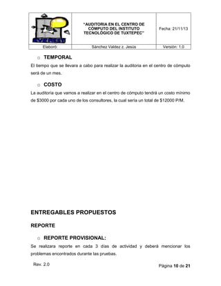 “AUDITORIA EN EL CENTRO DE
CÓMPUTO DEL INSTITUTO
TECNOLÓGICO DE TUXTEPEC”

Elaboró:

Fecha: 21/11/13

Sánchez Valdez z. Jesús

Versión: 1.0

o TEMPORAL
El tiempo que se llevara a cabo para realizar la auditoria en el centro de cómputo
será de un mes.

o COSTO
La auditoría que vamos a realizar en el centro de cómputo tendrá un costo mínimo
de $3000 por cada uno de los consultores, la cual sería un total de $12000 P/M.

ENTREGABLES PROPUESTOS
REPORTE
o REPORTE PROVISIONAL:
Se realizara reporte en cada 3 días de actividad y deberá mencionar los
problemas encontrados durante las pruebas.
Rev. 2.0

Página 10 de 21

 