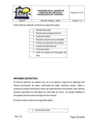 “AUDITORIA EN EL CENTRO DE
CÓMPUTO DEL INSTITUTO
TECNOLÓGICO DE TUXTEPEC”

Fecha: 21/11/13

Sánchez Valdez z. Jesús

Versión: 1.0

Elaboró:

Estos informes deberán contener los siguientes datos:
Nombre del auditor
Nombre del encargado del área
Fecha del informe
Pequeño resumen de los resultados
Tiempo que abarcaron las pruebas
Listado de observaciones
Firma del auditor
Firma de recibido del encargado del
área

INFORME DEFINITIVO:
El informe definitivo se realizar una vez a la semana, luego de la redacción del
informe provisional, de haber confirmado las fallas, anexado nuevas

faltas y

realizado pruebas exhaustivas sobre las observaciones encontradas, este informe
buscará especificar la naturaleza de cada falla así como de otorgar detalles al
encargado del área sobre el origen de las mismas.
El informe debe contener los siguientes datos:

Nombre del auditor

Rev. 2.0

Página 14 de 21

 