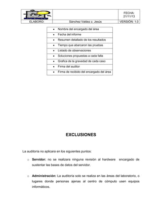 FECHA:
21/11/13
ELABORO:

Sánchez Valdez z. Jesús

VERSIÓN: 1.0

Nombre del encargado del área
Fecha del informe
Resumen detallado de los resultados
Tiempo que abarcaron las pruebas
Listado de observaciones
Soluciones propuestas a cada falla
Grafica de la gravedad de cada caso
Firma del auditor
Firma de recibido del encargado del área

EXCLUSIONES

La auditoría no aplicara en los siguientes puntos:
o Servidor: no se realizara ninguna revisión al hardware

encargado de

sustentar las bases de datos del servidor.
o Administración: La auditoría solo se realiza en las áreas del laboratorio, o
lugares donde personas ajenas al centro de cómputo usen equipos
informáticos.

 