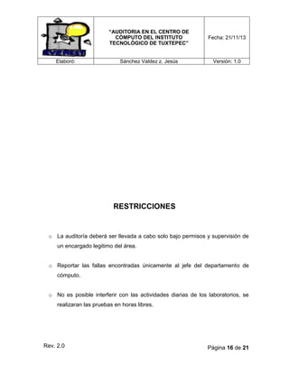“AUDITORIA EN EL CENTRO DE
CÓMPUTO DEL INSTITUTO
TECNOLÓGICO DE TUXTEPEC”

Elaboró:

Fecha: 21/11/13

Sánchez Valdez z. Jesús

Versión: 1.0

RESTRICCIONES

o La auditoría deberá ser llevada a cabo solo bajo permisos y supervisión de
un encargado legitimo del área.
o Reportar las fallas encontradas únicamente al jefe del departamento de
cómputo.
o No es posible interferir con las actividades diarias de los laboratorios, se
realizaran las pruebas en horas libres.

Rev. 2.0

Página 16 de 21

 
