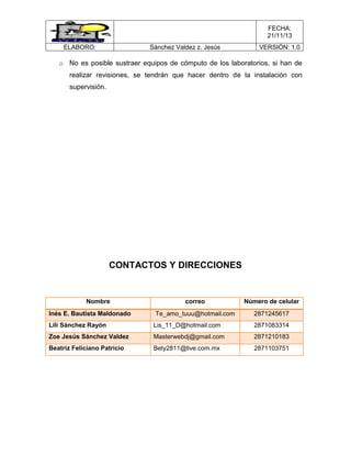 FECHA:
21/11/13
ELABORO:

Sánchez Valdez z. Jesús

VERSIÓN: 1.0

o No es posible sustraer equipos de cómputo de los laboratorios, si han de
realizar revisiones, se tendrán que hacer dentro de la instalación con
supervisión.

CONTACTOS Y DIRECCIONES

Nombre
Inés E. Bautista Maldonado

correo

Número de celular

Te_amo_tuuu@hotmail.com

2871245617

Lili Sánchez Rayón

Lis_11_D@hotmail.com

2871083314

Zoe Jesús Sánchez Valdez

Masterwebdj@gmail.com

2871210183

Beatriz Feliciano Patricio

Bety2811@live.com.mx

2871103751

 