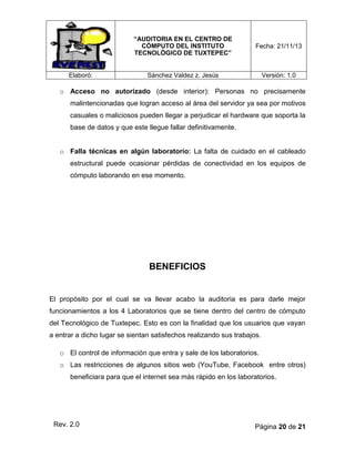 “AUDITORIA EN EL CENTRO DE
CÓMPUTO DEL INSTITUTO
TECNOLÓGICO DE TUXTEPEC”

Elaboró:

Fecha: 21/11/13

Sánchez Valdez z. Jesús

Versión: 1.0

o Acceso no autorizado (desde interior): Personas no precisamente
malintencionadas que logran acceso al área del servidor ya sea por motivos
casuales o maliciosos pueden llegar a perjudicar el hardware que soporta la
base de datos y que este llegue fallar definitivamente.
o Falla técnicas en algún laboratorio: La falta de cuidado en el cableado
estructural puede ocasionar pérdidas de conectividad en los equipos de
cómputo laborando en ese momento.

BENEFICIOS

El propósito por el cual se va llevar acabo la auditoria es para darle mejor
funcionamientos a los 4 Laboratorios que se tiene dentro del centro de cómputo
del Tecnológico de Tuxtepec. Esto es con la finalidad que los usuarios que vayan
a entrar a dicho lugar se sientan satisfechos realizando sus trabajos.
o El control de información que entra y sale de los laboratorios.
o Las restricciones de algunos sitios web (YouTube, Facebook entre otros)
beneficiara para que el internet sea más rápido en los laboratorios.

Rev. 2.0

Página 20 de 21

 
