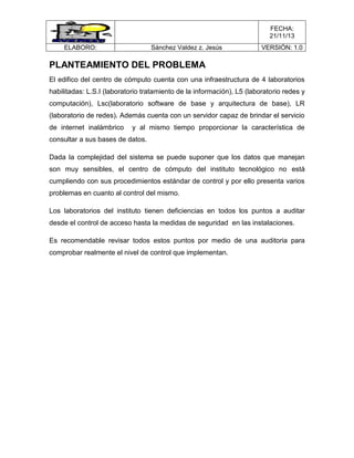 FECHA:
21/11/13
ELABORO:

Sánchez Valdez z. Jesús

VERSIÓN: 1.0

PLANTEAMIENTO DEL PROBLEMA
El edifico del centro de cómputo cuenta con una infraestructura de 4 laboratorios
habilitadas: L.S.I (laboratorio tratamiento de la información), L5 (laboratorio redes y
computación), Lsc(laboratorio software de base y arquitectura de base), LR
(laboratorio de redes). Además cuenta con un servidor capaz de brindar el servicio
de internet inalámbrico

y al mismo tiempo proporcionar la característica de

consultar a sus bases de datos.
Dada la complejidad del sistema se puede suponer que los datos que manejan
son muy sensibles, el centro de cómputo del instituto tecnológico no está
cumpliendo con sus procedimientos estándar de control y por ello presenta varios
problemas en cuanto al control del mismo.
Los laboratorios del instituto tienen deficiencias en todos los puntos a auditar
desde el control de acceso hasta la medidas de seguridad en las instalaciones.
Es recomendable revisar todos estos puntos por medio de una auditoria para
comprobar realmente el nivel de control que implementan.

 
