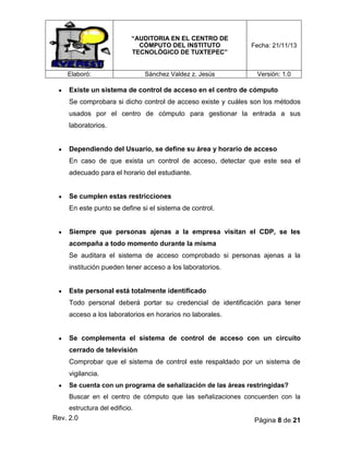 “AUDITORIA EN EL CENTRO DE
CÓMPUTO DEL INSTITUTO
TECNOLÓGICO DE TUXTEPEC”

Fecha: 21/11/13

Sánchez Valdez z. Jesús

Versión: 1.0

Elaboró:

Existe un sistema de control de acceso en el centro de cómputo
Se comprobara si dicho control de acceso existe y cuáles son los métodos
usados por el centro de cómputo para gestionar la entrada a sus
laboratorios.

Dependiendo del Usuario, se define su área y horario de acceso
En caso de que exista un control de acceso, detectar que este sea el
adecuado para el horario del estudiante.

Se cumplen estas restricciones
En este punto se define si el sistema de control.

Siempre que personas ajenas a la empresa visitan el CDP, se les
acompaña a todo momento durante la misma
Se auditara el sistema de acceso comprobado si personas ajenas a la
institución pueden tener acceso a los laboratorios.

Este personal está totalmente identificado
Todo personal deberá portar su credencial de identificación para tener
acceso a los laboratorios en horarios no laborales.

Se complementa el sistema de control de acceso con un circuito
cerrado de televisión
Comprobar que el sistema de control este respaldado por un sistema de
vigilancia.
Se cuenta con un programa de señalización de las áreas restringidas?
Buscar en el centro de cómputo que las señalizaciones concuerden con la
estructura del edificio.

Rev. 2.0

Página 8 de 21

 