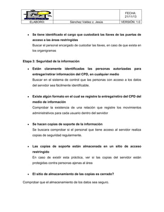 FECHA:
21/11/13
ELABORO:

Sánchez Valdez z. Jesús

VERSIÓN: 1.0

Se tiene identificado el cargo que custodiará las llaves de las puertas de
acceso a las áreas restringidas
Buscar el personal encargado de custodiar las llaves, en caso de que exista en
los organigramas

Etapa 3: Seguridad de la información
Están

claramente

identificadas

las

personas

autorizadas

para

entregar/retirar información del CPD, en cualquier medio
Buscar en el sistema de control que las personas con acceso a los datos
del servidor sea fácilmente identificable.

Existe algún formato en el cual se registre la entrega/retiro del CPD del
medio de información
Comprobar la existencia de una relación que registre los movimientos
administrativos para cada usuario dentro del servidor

Se hacen copias de soporte de la información
Se buscara comprobar si el personal que tiene acceso al servidor realiza
copias de seguridad regularmente.

Las copias de soporte están almacenada en un sitio de acceso
restringido
En caso de existir esta práctica, ver si las copias del servidor están
protegidas contra personas ajenas al área

El sitio de almacenamiento de las copias es cerrado?
Comprobar que el almacenamiento de los datos sea seguro.

 