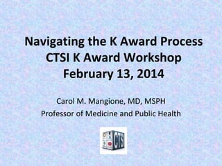 Navigating the K Award Process
CTSI K Award Workshop
February 13, 2014
Carol M. Mangione, MD, MSPH
Professor of Medicine and Public Health
 