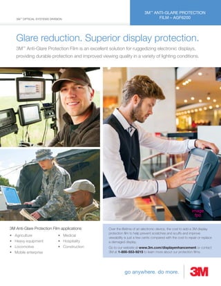 go anywhere. do more.
3M™
ANTI-GLARE PROTECTION
FILM – AGF62003M™
OPTICAL SYSTEMS DIVISION
Glare reduction. Superior display protection.
3M™
Anti-Glare Protection Film is an excellent solution for ruggedizing electronic displays,
providing durable protection and improved viewing quality in a variety of lighting conditions.
image
fpo
3M Anti-Glare Protection Film applications
• Agriculture
• Heavy equipment
• Locomotive
• Mobile enterprise
• Medical
• Hospitality
• Construction
Over the lifetime of an electronic device, the cost to add a 3M display
protection ﬁlm to help prevent scratches and scuffs and improve
viewability is just a few cents compared with the cost to repair or replace
a damaged display.
Go to our website at www.3m.com/displayenhancement or contact
3M at 1-800-553-9215 to learn more about our protection ﬁlms.
 
