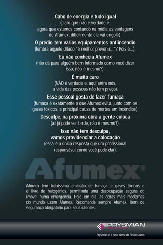 Cabo de energia é tudo igual
(claro que não é verdade e,
agora que estamos contando na mídia as vantagens
de Afumex, dificilmente ele vai engolir).

O prédio tem vários equipamentos antiincêndio
(lembra aquele ditado “é melhor prevenir...”? Pois é...).

Eu não conhecia Afumex
(não dá para alguém bem informado como você dizer
isso, não é mesmo?).

É muito caro
(NÃO é verdade e, aqui entre nós,
a vida das pessoas não tem preço).

Esse pessoal gosta de fazer fumaça
(fumaça é exatamente o que Afumex evita, junto com os
gases tóxicos, a principal causa de mortes em incêndios).

Desculpe, na próxima obra a gente coloca
(aí já pode ser tarde, não é mesmo?).

Isso não tem desculpa,
vamos providenciar a colocação
(essa é a única resposta que um profissional
responsável como você pode dar).

Afumex tem baixíssima emissão de fumaça e gases tóxicos e
é livre de halogênios, permitindo uma desocupação segura do
imóvel numa emergência. Hoje em dia, as obras mais modernas
do mundo usam Afumex. Recomende sempre Afumex, item de
segurança obrigatório para seus clientes.

Prysmian é o novo nome da Pirelli Cabos.

 