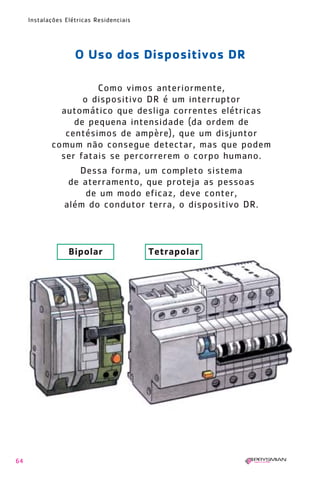 1630 IER 14X21 ok

20.12.2006

17:57

Page 64

Instalações Elétricas Residenciais

O Uso dos Dispositivos DR
Como vimos anteriormente,
o dispositivo DR é um interruptor
automático que desliga correntes elétricas
de pequena intensidade (da ordem de
centésimos de ampère), que um disjuntor
comum não consegue detectar, mas que podem
ser fatais se percorrerem o corpo humano.
Dessa forma, um completo sistema
de aterramento, que proteja as pessoas
de um modo eficaz, deve conter,
além do condutor terra, o dispositivo DR.

Bipolar

64

Tetrapolar

 