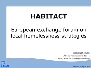 HABITACT
              -
European exchange forum on
local homelessness strategies


                                    Emmanuel Cornélius
                         Administration communale de la
                  Ville d‘Esch-sur-Alzette (Luxembourg)


                                  Bruxelles, le 4 juin 2010
 