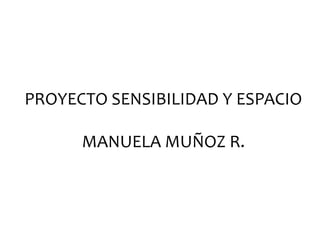 PROYECTO	
  SENSIBILIDAD	
  Y	
  ESPACIO	
  	
  
	
  
MANUELA	
  MUÑOZ	
  R.	
  	
  
 
