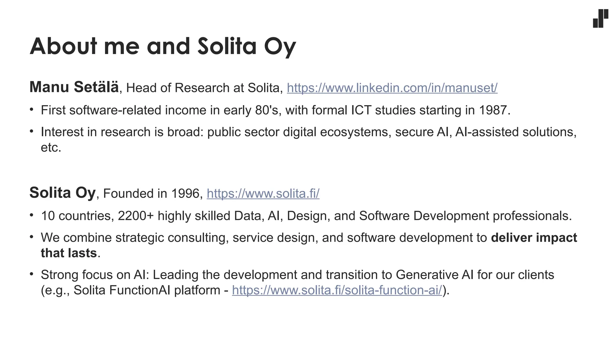 About me and Solita Oy
Manu Setälä, Head of Research at Solita, https://www.linkedin.com/in/manuset/
• First software-related income in early 80's, with formal ICT studies starting in 1987.
• Interest in research is broad: public sector digital ecosystems, secure AI, AI-assisted solutions,
etc.
Solita Oy, Founded in 1996, https://www.solita.fi/
• 10 countries, 2200+ highly skilled Data, AI, Design, and Software Development professionals.
• We combine strategic consulting, service design, and software development to deliver impact
that lasts.
• Strong focus on AI: Leading the development and transition to Generative AI for our clients
(e.g., Solita FunctionAI platform - https://www.solita.fi/solita-function-ai/).
 