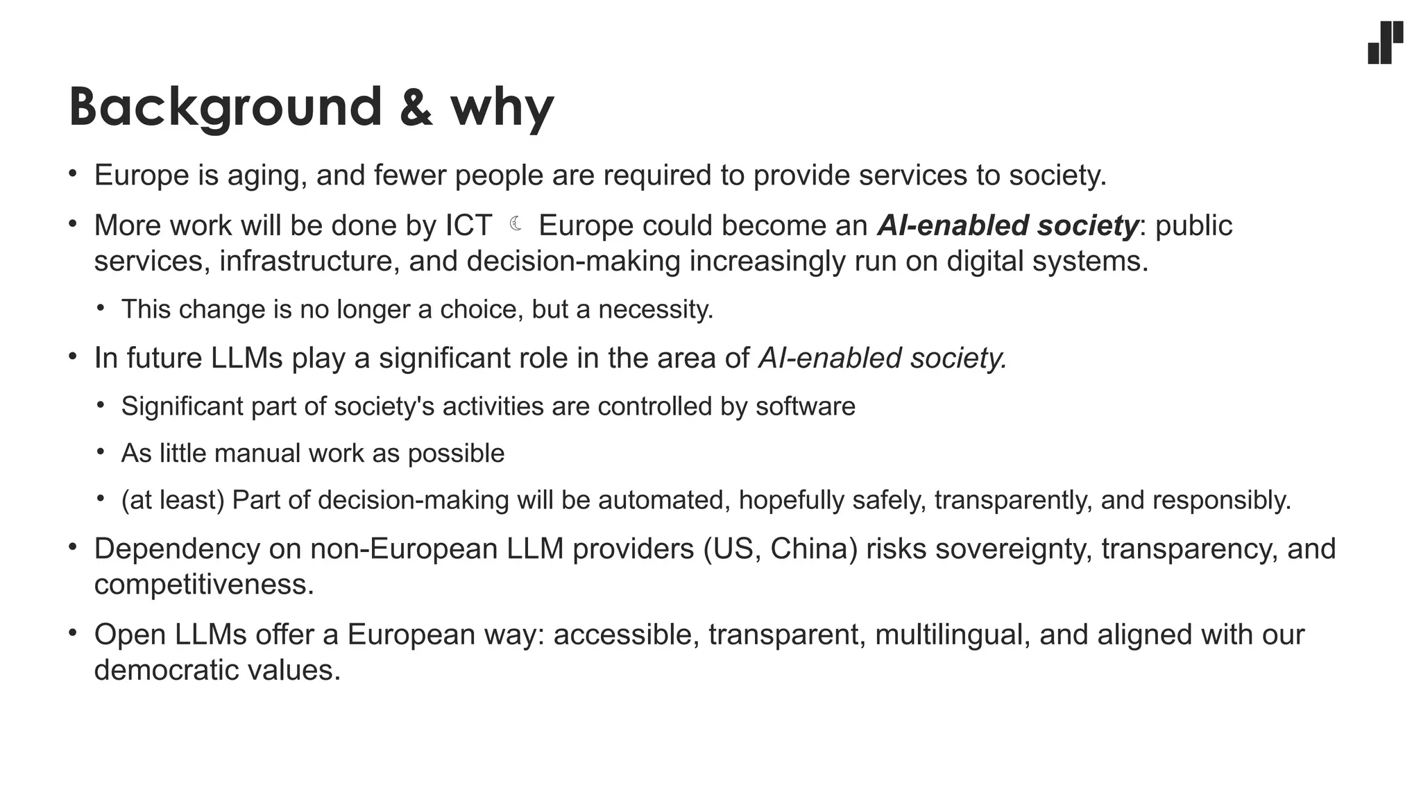 Background & why
• Europe is aging, and fewer people are required to provide services to society.
• More work will be done by ICT  Europe could become an AI-enabled society: public
services, infrastructure, and decision-making increasingly run on digital systems.
• This change is no longer a choice, but a necessity.
• In future LLMs play a significant role in the area of AI-enabled society.
• Significant part of society's activities are controlled by software
• As little manual work as possible
• (at least) Part of decision-making will be automated, hopefully safely, transparently, and responsibly.
• Dependency on non-European LLM providers (US, China) risks sovereignty, transparency, and
competitiveness.
• Open LLMs offer a European way: accessible, transparent, multilingual, and aligned with our
democratic values.
 