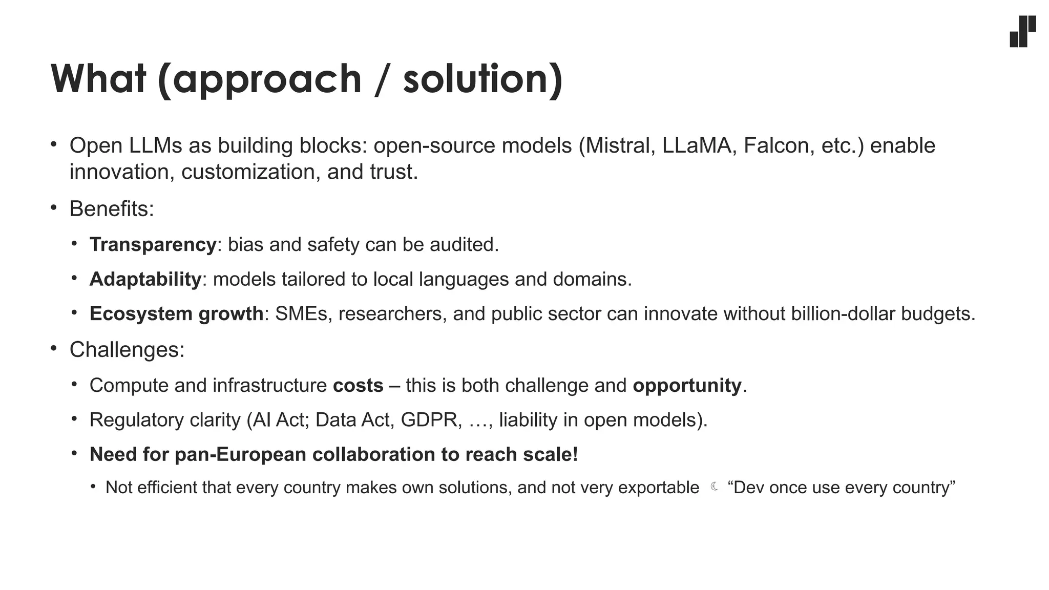 What (approach / solution)
• Open LLMs as building blocks: open-source models (Mistral, LLaMA, Falcon, etc.) enable
innovation, customization, and trust.
• Benefits:
• Transparency: bias and safety can be audited.
• Adaptability: models tailored to local languages and domains.
• Ecosystem growth: SMEs, researchers, and public sector can innovate without billion-dollar budgets.
• Challenges:
• Compute and infrastructure costs – this is both challenge and opportunity.
• Regulatory clarity (AI Act; Data Act, GDPR, …, liability in open models).
• Need for pan-European collaboration to reach scale!
• Not efficient that every country makes own solutions, and not very exportable  “Dev once use every country”
 