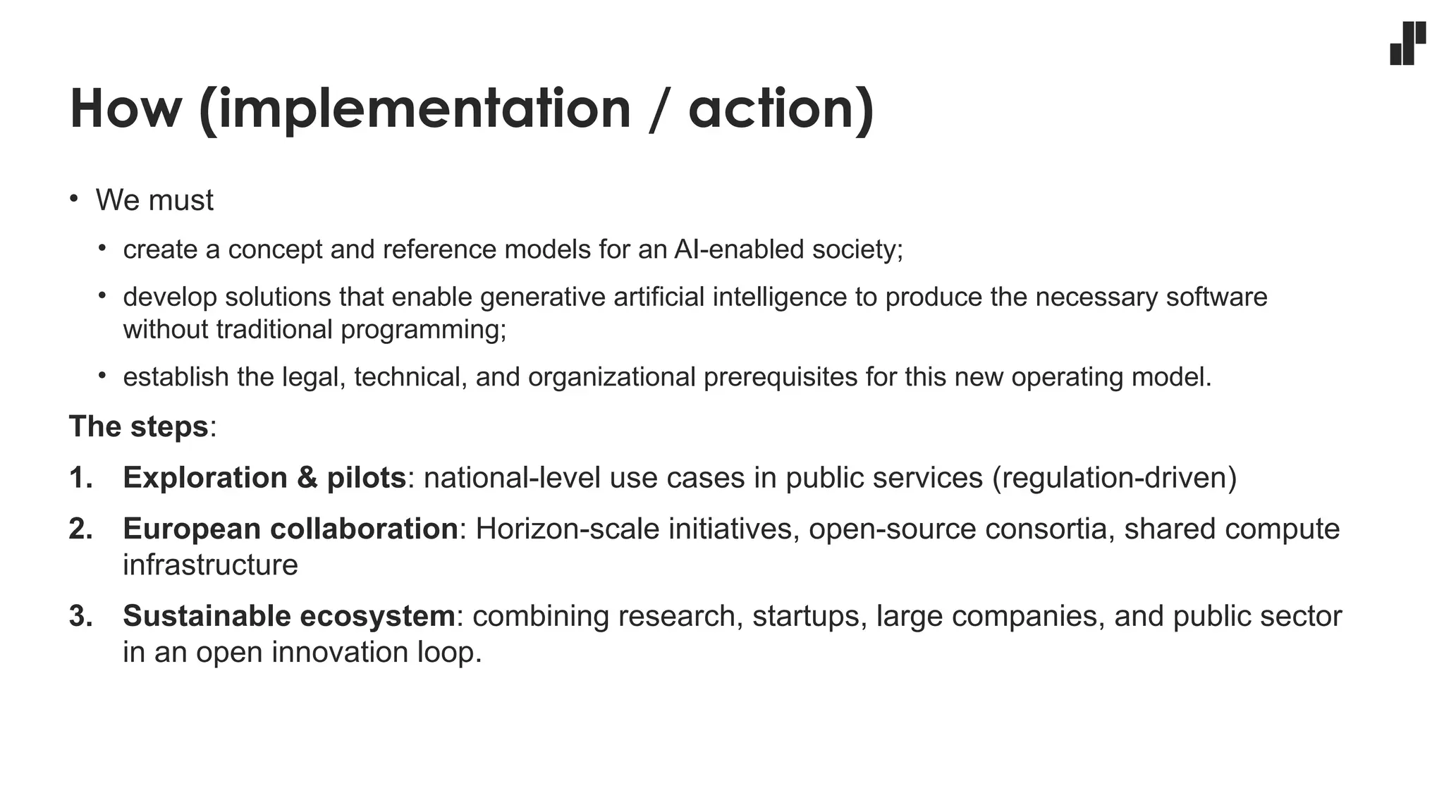 How (implementation / action)
• We must
• create a concept and reference models for an AI-enabled society;
• develop solutions that enable generative artificial intelligence to produce the necessary software
without traditional programming;
• establish the legal, technical, and organizational prerequisites for this new operating model.
The steps:
1. Exploration & pilots: national-level use cases in public services (regulation-driven)
2. European collaboration: Horizon-scale initiatives, open-source consortia, shared compute
infrastructure
3. Sustainable ecosystem: combining research, startups, large companies, and public sector
in an open innovation loop.
 