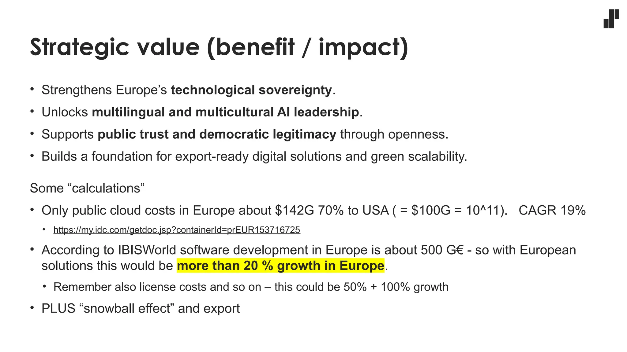 Strategic value (benefit / impact)
• Strengthens Europe’s technological sovereignty.
• Unlocks multilingual and multicultural AI leadership.
• Supports public trust and democratic legitimacy through openness.
• Builds a foundation for export-ready digital solutions and green scalability.
Some “calculations”
• Only public cloud costs in Europe about $142G 70% to USA ( = $100G = 10^11). CAGR 19%
• https://my.idc.com/getdoc.jsp?containerId=prEUR153716725
• According to IBISWorld software development in Europe is about 500 G€ - so with European
solutions this would be more than 20 % growth in Europe.
• Remember also license costs and so on – this could be 50% + 100% growth
• PLUS “snowball effect” and export
 