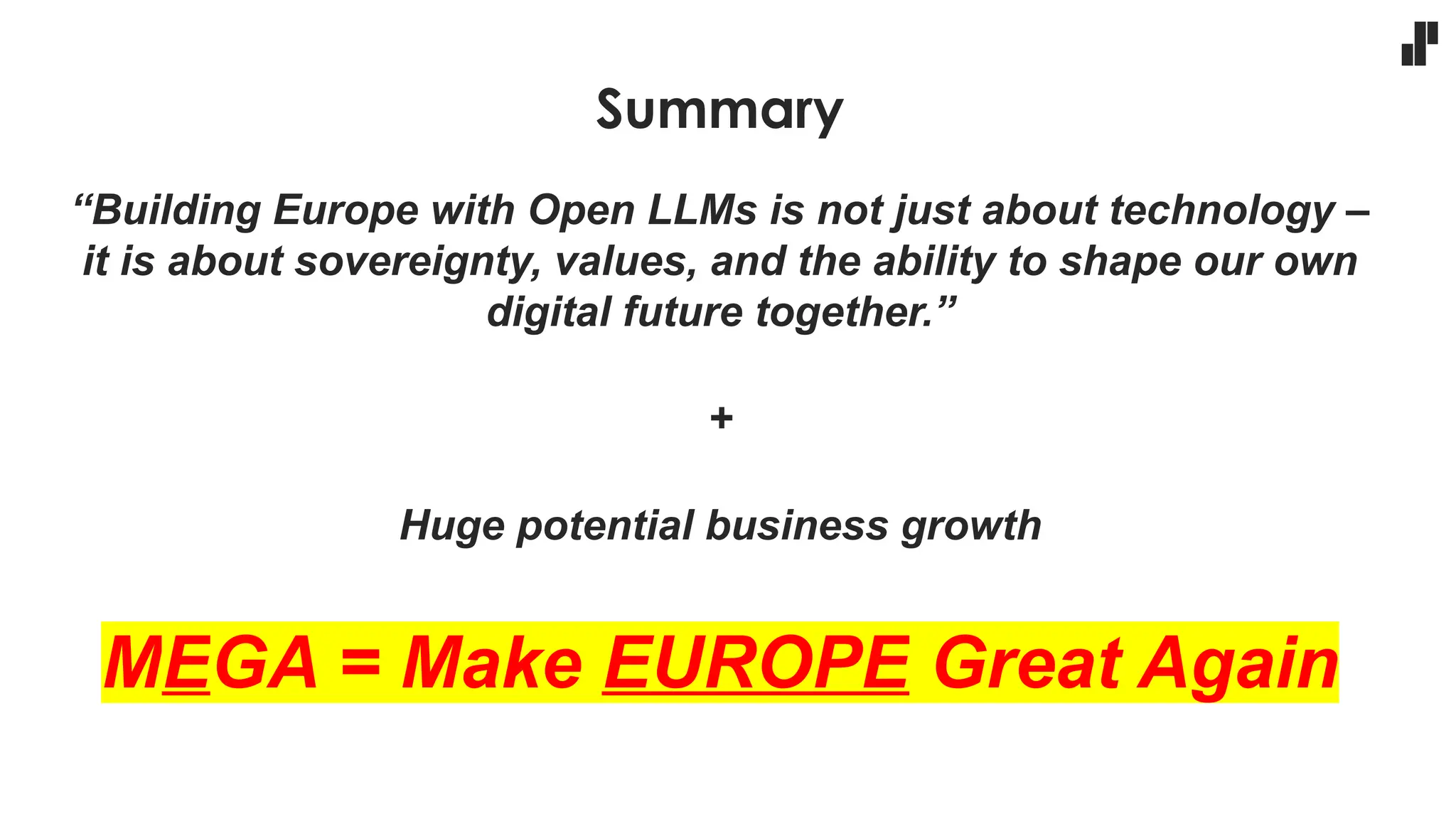 Summary
“Building Europe with Open LLMs is not just about technology –
it is about sovereignty, values, and the ability to shape our own
digital future together.”
+
Huge potential business growth
MEGA = Make EUROPE Great Again
 