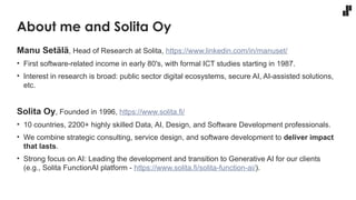 About me and Solita Oy
Manu Setälä, Head of Research at Solita, https://www.linkedin.com/in/manuset/
• First software-related income in early 80's, with formal ICT studies starting in 1987.
• Interest in research is broad: public sector digital ecosystems, secure AI, AI-assisted solutions,
etc.
Solita Oy, Founded in 1996, https://www.solita.fi/
• 10 countries, 2200+ highly skilled Data, AI, Design, and Software Development professionals.
• We combine strategic consulting, service design, and software development to deliver impact
that lasts.
• Strong focus on AI: Leading the development and transition to Generative AI for our clients
(e.g., Solita FunctionAI platform - https://www.solita.fi/solita-function-ai/).
 