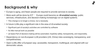 Background & why
• Europe is aging, and fewer people are required to provide services to society.
• More work will be done by ICT  Europe could become an AI-enabled society: public
services, infrastructure, and decision-making increasingly run on digital systems.
• This change is no longer a choice, but a necessity.
• In future LLMs play a significant role in the area of AI-enabled society.
• Significant part of society's activities are controlled by software
• As little manual work as possible
• (at least) Part of decision-making will be automated, hopefully safely, transparently, and responsibly.
• Dependency on non-European LLM providers (US, China) risks sovereignty, transparency, and
competitiveness.
• Open LLMs offer a European way: accessible, transparent, multilingual, and aligned with our
democratic values.
 