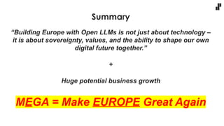 Summary
“Building Europe with Open LLMs is not just about technology –
it is about sovereignty, values, and the ability to shape our own
digital future together.”
+
Huge potential business growth
MEGA = Make EUROPE Great Again
 