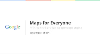 Maps for Everyone
이진리 마케터 l (주)SPH
누구나 쉽게 사용할 수 있는 Google Maps Engine
 