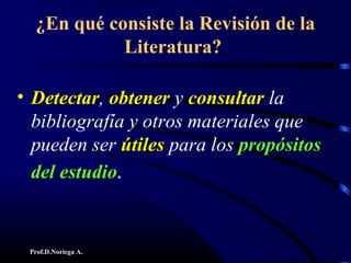 Prof.D.Noriega A.
¿En qué consiste la Revisión de la
Literatura?
• DetectarDetectar, obtenerobtener y consultarconsultar la
bibliografía y otros materiales que
pueden ser útilesútiles para los propósitospropósitos
del estudiodel estudio.
 