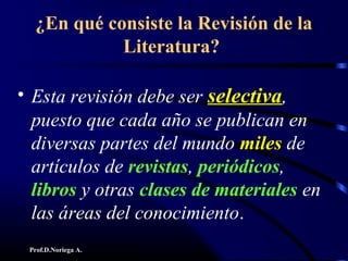 Prof.D.Noriega A.
¿En qué consiste la Revisión de la
Literatura?
• Esta revisión debe ser selectivaselectiva,
puesto que cada año se publican en
diversas partes del mundo milesmiles de
artículos de revistas, periódicos,
libros y otras clases de materiales en
las áreas del conocimiento.
 