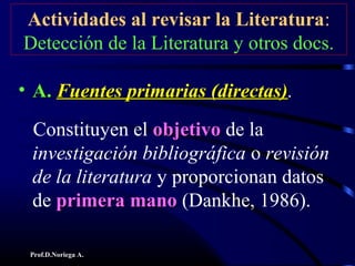 Prof.D.Noriega A.
Actividades al revisar la Literatura:
Detección de la Literatura y otros docs.
• A.A. Fuentes primarias (directas)Fuentes primarias (directas).
Constituyen el objetivoobjetivo de la
investigación bibliográfica o revisión
de la literatura y proporcionan datos
de primera manoprimera mano (Dankhe, 1986).
 