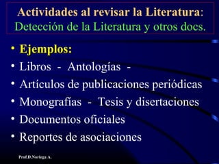 Prof.D.Noriega A.
Actividades al revisar la Literatura:
Detección de la Literatura y otros docs.
• Ejemplos:Ejemplos:
• Libros - Antologías -
• Artículos de publicaciones periódicas
• Monografías - Tesis y disertaciones
• Documentos oficiales
• Reportes de asociaciones
 