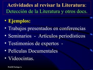 Prof.D.Noriega A.
Actividades al revisar la Literatura:
Detección de la Literatura y otros docs.
• Ejemplos:Ejemplos:
• Trabajos presentados en conferencias
• Seminarios - Artículos periodísticos
• Testimonios de expertos -
• Películas Documentales
• Videocintas.
 