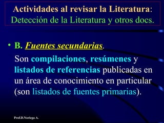 Prof.D.Noriega A.
Actividades al revisar la Literatura:
Detección de la Literatura y otros docs.
• B.B. Fuentes secundariasFuentes secundarias.
Son compilaciones, resúmenes y
listados de referencias publicadas en
un área de conocimiento en particular
(son listados de fuentes primarias).
 