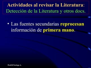 Prof.D.Noriega A.
Actividades al revisar la Literatura:
Detección de la Literatura y otros docs.
• Las fuentes secundarias reprocesanreprocesan
información de primera manoprimera mano.
 