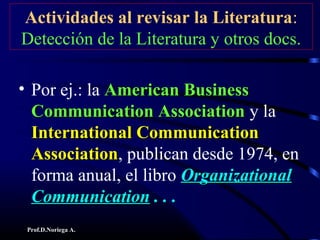 Prof.D.Noriega A.
Actividades al revisar la Literatura:
Detección de la Literatura y otros docs.
• Por ej.: la American BusinessAmerican Business
Communication AssociationCommunication Association y la
International CommunicationInternational Communication
AssociationAssociation, publican desde 1974, en
forma anual, el libro OrganizationalOrganizational
CommunicationCommunication . . .. . .
 
