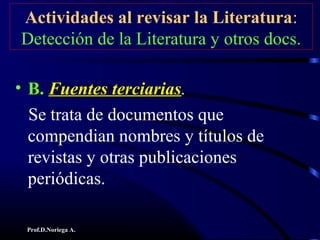 Prof.D.Noriega A.
Actividades al revisar la Literatura:
Detección de la Literatura y otros docs.
• B.B. Fuentes terciariasFuentes terciarias.
Se trata de documentos que
compendian nombres y títulos de
revistas y otras publicaciones
periódicas.
 