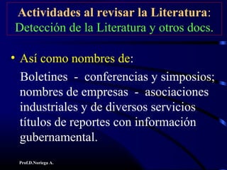 Prof.D.Noriega A.
Actividades al revisar la Literatura:
Detección de la Literatura y otros docs.
• Así como nombres de:
Boletines - conferencias y simposios;
nombres de empresas - asociaciones
industriales y de diversos servicios
títulos de reportes con información
gubernamental.
 