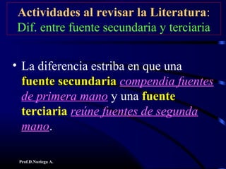 Prof.D.Noriega A.
Actividades al revisar la Literatura:
Dif. entre fuente secundaria y terciaria
• La diferencia estriba en que una
fuente secundariafuente secundaria compendia fuentes
de primera mano y una fuente
terciaria reúne fuentes de segunda
mano.
 
