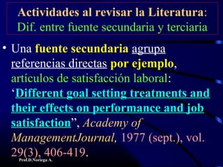 Prof.D.Noriega A.
Actividades al revisar la Literatura:
Dif. entre fuente secundaria y terciaria
• Una fuente secundaria agrupa
referencias directas por ejemplo,
artículos de satisfacción laboral:
‘Different goal setting treatments andDifferent goal setting treatments and
their effects on performance and jobtheir effects on performance and job
satisfactionsatisfaction”, Academy of
ManagementJournal, 1977 (sept.), vol.
29(3), 406-419.
 