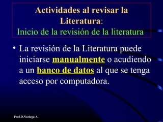 Prof.D.Noriega A.
Actividades al revisar la
Literatura:
Inicio de la revisión de la literatura
• La revisión de la Literatura puede
iniciarse manualmentemanualmente o acudiendo
a un banco de datosbanco de datos al que se tenga
acceso por computadora.
 