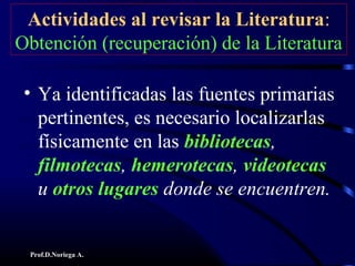 Prof.D.Noriega A.
Actividades al revisar la Literatura:
Obtención (recuperación) de la Literatura
• Ya identificadas las fuentes primarias
pertinentes, es necesario localizarlas
físicamente en las bibliotecas,
filmotecas, hemerotecas, videotecas
u otros lugares donde se encuentren.
 