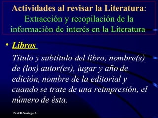 Prof.D.Noriega A.
Actividades al revisar la Literatura:
Extracción y recopilación de la
información de interés en la Literatura
• LibrosLibros
Título y subtítulo del libro, nombre(s)
de (los) autor(es), lugar y año de
edición, nombre de la editorial y
cuando se trate de una reimpresión, el
número de ésta.
 