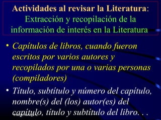 Prof.D.Noriega A.
Actividades al revisar la Literatura:
Extracción y recopilación de la
información de interés en la Literatura
• Capítulos de libros, cuando fueronCapítulos de libros, cuando fueron
escritos por varios autores yescritos por varios autores y
recopilados por una o varias personasrecopilados por una o varias personas
(compiladores)(compiladores)
• Título, subtítulo y número del capítulo,
nombre(s) del (los) autor(es) del
capítulo, título y subtítulo del libro. . .
 