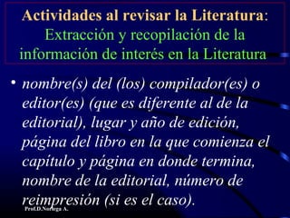 Prof.D.Noriega A.
Actividades al revisar la Literatura:
Extracción y recopilación de la
información de interés en la Literatura
• nombre(s) del (los) compilador(es) o
editor(es) (que es diferente al de la
editorial), lugar y año de edición,
página del libro en la que comienza el
capítulo y página en donde termina,
nombre de la editorial, número de
reimpresión (si es el caso).
 